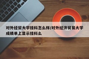 对外经贸大学挂科怎么样/对外经济贸易大学成绩单上显示挂科么