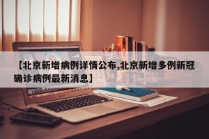 【北京新增病例详情公布,北京新增多例新冠确诊病例最新消息】