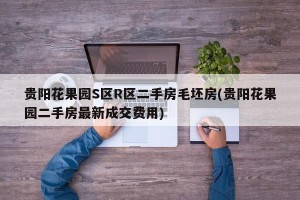 贵阳花果园S区R区二手房毛坯房(贵阳花果园二手房最新成交费用)