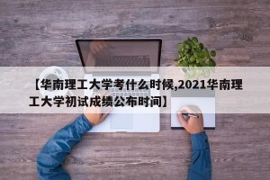 【华南理工大学考什么时候,2021华南理工大学初试成绩公布时间】