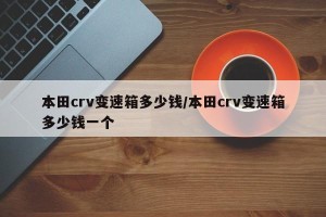 本田crv变速箱多少钱/本田crv变速箱多少钱一个