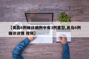 【青岛6例确诊病例中有3例重型,青岛6例确诊详情 视频】