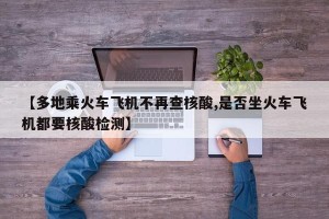 【多地乘火车飞机不再查核酸,是否坐火车飞机都要核酸检测】