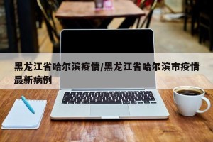 黑龙江省哈尔滨疫情/黑龙江省哈尔滨市疫情最新病例