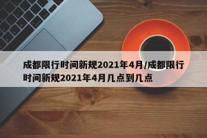 成都限行时间新规2021年4月/成都限行时间新规2021年4月几点到几点