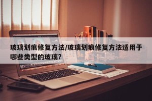 玻璃划痕修复方法/玻璃划痕修复方法适用于哪些类型的玻璃?
