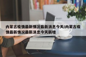 内蒙古疫情最新情况最新消息今天/内蒙古疫情最新情况最新消息今天新增