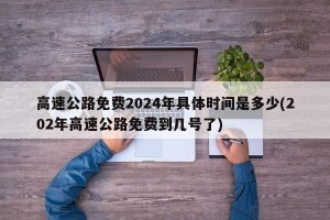 高速公路免费2024年具体时间是多少(202年高速公路免费到几号了)