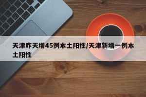 天津昨天增45例本土阳性/天津新增一例本土阳性