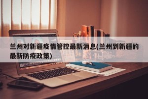 兰州对新疆疫情管控最新消息(兰州到新疆的最新防疫政策)