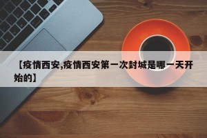 【疫情西安,疫情西安第一次封城是哪一天开始的】