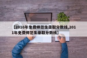 【2016年免费师范生录取分数线,2011年免费师范生录取分数线】