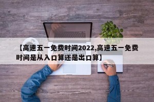 【高速五一免费时间2022,高速五一免费时间是从入口算还是出口算】