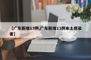 【广东新增13例,广东新增13例本土感染者】