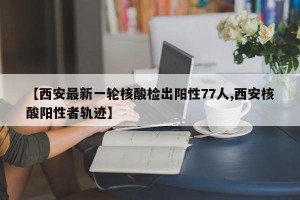 【西安最新一轮核酸检出阳性77人,西安核酸阳性者轨迹】