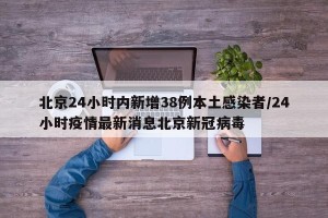 北京24小时内新增38例本土感染者/24小时疫情最新消息北京新冠病毒