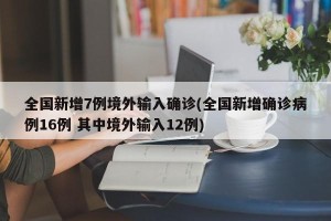 全国新增7例境外输入确诊(全国新增确诊病例16例 其中境外输入12例)