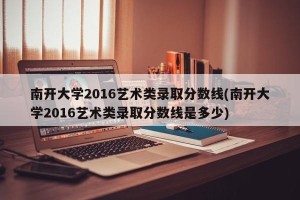 南开大学2016艺术类录取分数线(南开大学2016艺术类录取分数线是多少)