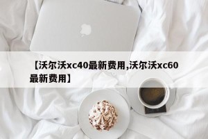 【沃尔沃xc40最新费用,沃尔沃xc60最新费用】