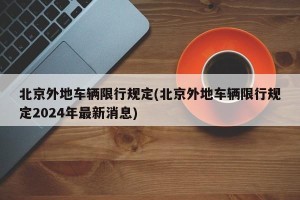 北京外地车辆限行规定(北京外地车辆限行规定2024年最新消息)