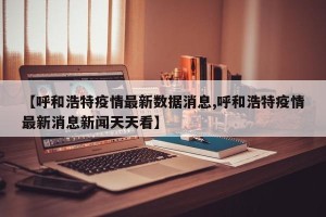 【呼和浩特疫情最新数据消息,呼和浩特疫情最新消息新闻天天看】