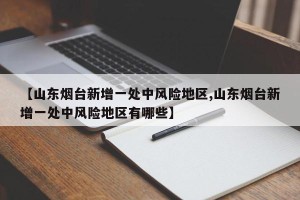 【山东烟台新增一处中风险地区,山东烟台新增一处中风险地区有哪些】