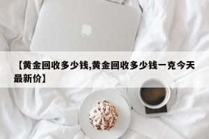 【黄金回收多少钱,黄金回收多少钱一克今天最新价】