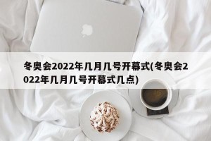 冬奥会2022年几月几号开幕式(冬奥会2022年几月几号开幕式几点)