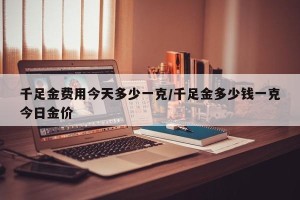 千足金费用今天多少一克/千足金多少钱一克今日金价