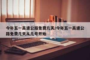 今年五一高速公路免费几天/今年五一高速公路免费几天从几号开始