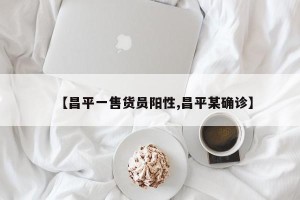 【昌平一售货员阳性,昌平某确诊】