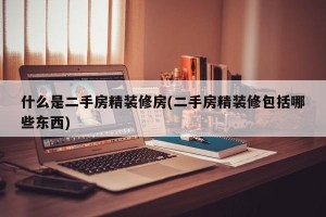 什么是二手房精装修房(二手房精装修包括哪些东西)