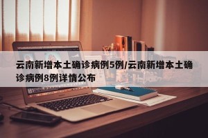 云南新增本土确诊病例5例/云南新增本土确诊病例8例详情公布