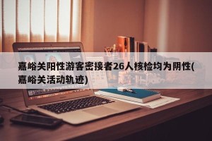 嘉峪关阳性游客密接者26人核检均为阴性(嘉峪关活动轨迹)