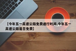 【今年五一高速公路免费通行时间,今年五一高速公路是否免费】