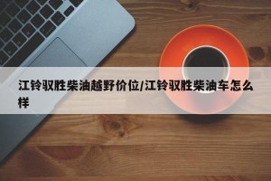 江铃驭胜柴油越野价位/江铃驭胜柴油车怎么样