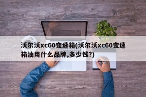 沃尔沃xc60变速箱(沃尔沃xc60变速箱油用什么品牌,多少钱?)