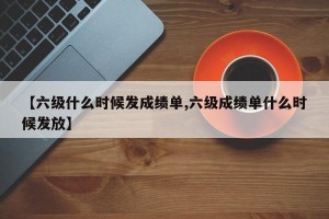 【六级什么时候发成绩单,六级成绩单什么时候发放】