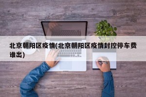 北京朝阳区疫情(北京朝阳区疫情封控停车费谁出)