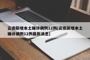 云南新增本土确诊病例12例(云南新增本土确诊病例12例最新消息)