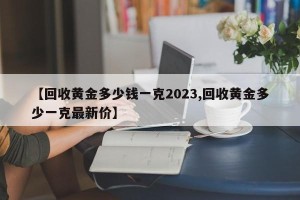 【回收黄金多少钱一克2023,回收黄金多少一克最新价】