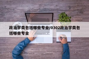 政治学类包括哪些专业/0302政治学类包括哪些专业