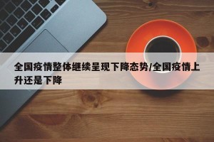 全国疫情整体继续呈现下降态势/全国疫情上升还是下降