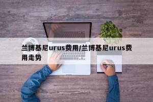 兰博基尼urus费用/兰博基尼urus费用走势