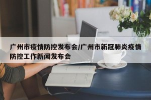 广州市疫情防控发布会/广州市新冠肺炎疫情防控工作新闻发布会