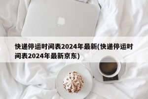 快递停运时间表2024年最新(快递停运时间表2024年最新京东)