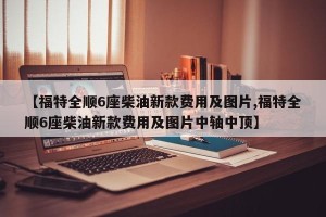 【福特全顺6座柴油新款费用及图片,福特全顺6座柴油新款费用及图片中轴中顶】