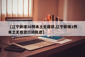 【辽宁新增16例本土无症状,辽宁新增1例本土无症状行动轨迹】
