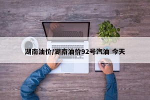 湖南油价/湖南油价92号汽油 今天