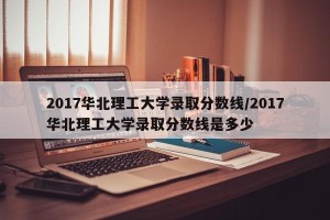 2017华北理工大学录取分数线/2017华北理工大学录取分数线是多少